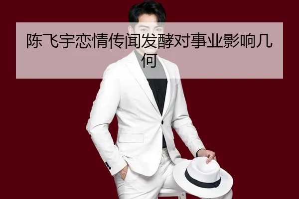 陈飞宇恋情传闻发酵对事业影响几何
